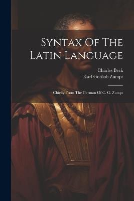 Syntax Of The Latin Language: Chiefly From The German Of C. G. Zumpt - Karl Gottlob Zumpt,Charles Beck - cover