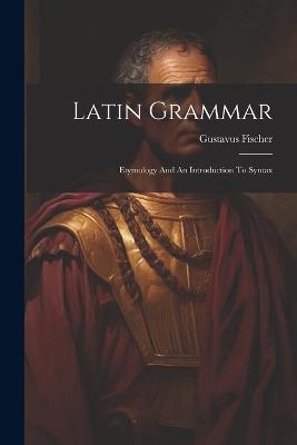 Latin Grammar: Etymology And An Introduction To Syntax - Gustavus Fischer - cover