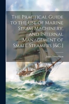 The Practical Guide to the Use of Marine Steam Machinery, and Internal Management of Small Steamers [&C.] - James Donaldson - cover