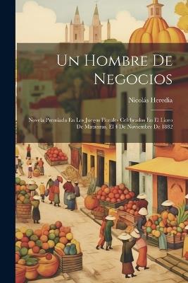 Un Hombre De Negocios: Novela Premiada En Los Juegos Florales Celebrados En El Liceo De Matanzas, El 4 De Noviembre De 1882 - Nicolás Heredia - cover