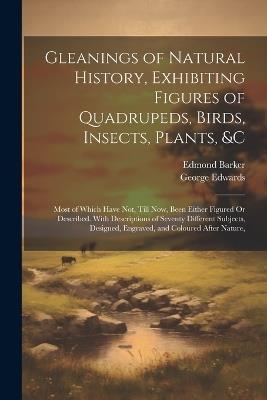Gleanings of Natural History, Exhibiting Figures of Quadrupeds, Birds, Insects, Plants, &C: Most of Which Have Not, Till Now, Been Either Figured Or Described. With Descriptions of Seventy Different Subjects, Designed, Engraved, and Coloured After Nature, - George Edwards,Edmond Barker - cover
