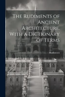 The Rudiments of Ancient Architecture. With a Dictionary of Terms - Rudiments - cover