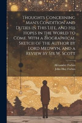 Thoughts Concerning Man's Condition and Duties in This Life, and His Hopes in the World to Come. With a Biographical Sketch of the Author by Lord Medwyn, and a Review by Sir W. Scott - Alexander Forbes,John Hay Forbes - cover