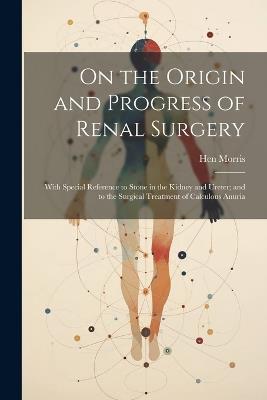 On the Origin and Progress of Renal Surgery: With Special Reference to Stone in the Kidney and Ureter; and to the Surgical Treatment of Calculous Anuria - Hen Morris - cover