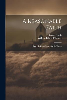 A Reasonable Faith: Short Religious Essays for the Times - Francis Frith,William Edward Turner - cover