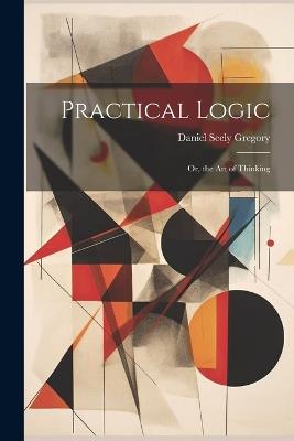 Practical Logic: Or, the Art of Thinking - Daniel Seely Gregory - cover