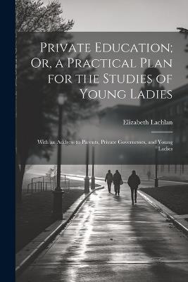 Private Education; Or, a Practical Plan for the Studies of Young Ladies: With an Address to Parents, Private Governesses, and Young Ladies - Elizabeth Lachlan - cover