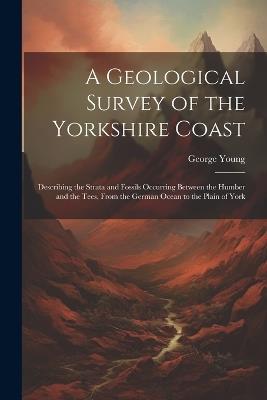 A Geological Survey of the Yorkshire Coast: Describing the Strata and Fossils Occurring Between the Humber and the Tees, From the German Ocean to the Plain of York - George Young - cover