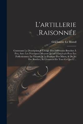 L'artillerie Raisonnée: Contenant La Description & L'usage Des Différentes Bouches À Feu, Avec Les Principaux Moyens Qu'on a Employés Pour Les Perfectionner, La Théorie & La Pratique Des Mines, & Du Jet Des Bombes, Et L'essentiel De Tout Ce Que L'... - Guillaume Le Blond - cover
