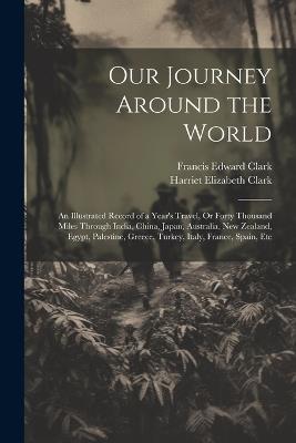 Our Journey Around the World: An Illustrated Record of a Year's Travel, Or Forty Thousand Miles Through India, China, Japan, Australia, New Zealand, Egypt, Palestine, Greece, Turkey, Italy, France, Spain, Etc - Francis Edward Clark,Harriet Elizabeth Clark - cover
