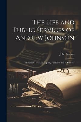 The Life and Public Services of Andrew Johnson: Including His State Papers, Speeches and Addresses - John Savage - cover