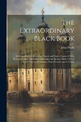 The Extraordinary Black Book: An Exposition of Abuses in Church and State, Courts of Law, Representation, Municipal and Corporate Bodies, With a Précis of the House of Commons, Past, Present, and to Come - John Wade - cover