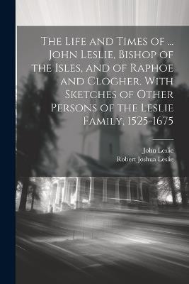 The Life and Times of ... John Leslie, Bishop of the Isles, and of Raphoe and Clogher. With Sketches of Other Persons of the Leslie Family, 1525-1675 - John Leslie,Robert Joshua Leslie - cover
