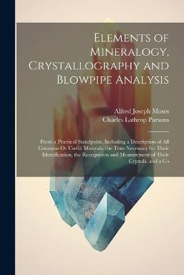 Elements of Mineralogy, Crystallography and Blowpipe Analysis: From a Practical Standpoint, Including a Description of All Common Or Useful Minerals, the Tests Necessary for Their Identification, the Recognition and Measurement of Their Crystals, and a Co - Charles Lathrop Parsons,Alfred Joseph Moses - cover