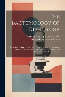 The Bacteriology of Diphtheria: Including Sections On the History, Epidemiology and Pathology of the Disease, the Mortality Caused by It, the Toxins and Antitoxins and the Serum Disease - George Henry Falkiner Nuttall,Friedrich August Johannes Loeffler - cover