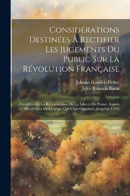 Considérations Destinées À Rectifier Les Jugements Du Public Sur La Révolution Française: Précédées De La Revendication De La Liberte De Penser Auprés Des Princes De L'europe Qui L'ont Opprimée Jusqu'ici (1793) - Johann Gottlieb Fichte,Jules Romain Barni - cover