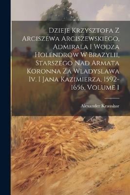 Dzieje Krzysztofa Z Arciszewa Arciszewskiego, Admirala I Wodza Holendrow W Brazylii, Starszego Nad Armata Koronna Za Wladyslawa Iv. I Jana Kazimierza, 1592-1656, Volume 1 - Alexander Kraushar - cover