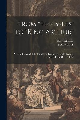 From "The Bells" to "King Arthur": A Critical Record of the First-Night Productions at the Lyceum Theatre From 1871 to 1895 - Clement Scott,Henry Irving - cover