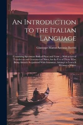 An Introduction to the Italian Language: Containing Specimens Both of Prose and Verse ... With a Literal Translation and Grammatical Notes, for the Use of Those Who, Being Already Acquainted With Grammar, Attempt to Learn It Without a Master - Giuseppe Marco Antonio Baretti - cover
