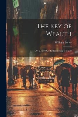 The Key of Wealth: Or, a New Way for Improving of Trade - William C Potter - cover
