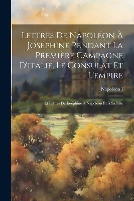 Lettres De Napoléon À Joséphine Pendant La Première Campagne D'italie, Le Consulat Et L'empire: Et Lettres De Joséphine À Napoléon Et À Sa Fille - Napoleon I - cover