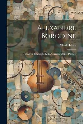 Alexandre Borodine: D'après La Biographie Et La Correspondance Publiées - Alfred Habets - cover