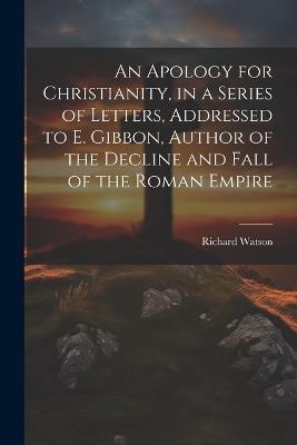 An Apology for Christianity, in a Series of Letters, Addressed to E. Gibbon, Author of the Decline and Fall of the Roman Empire - Richard Watson - cover