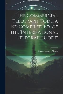 The Commercial Telegraph Code. a Re-Compiled Ed. of the 'international Telegraph Code' - Henry Robert Meyer - cover