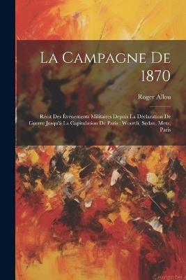 La Campagne De 1870: Récit Des Événements Militaires Depuis La Déclaration De Guerre Jusqu'à La Capitulation De Paris: Woerth, Sedan, Metz, Paris - Roger Allou - cover