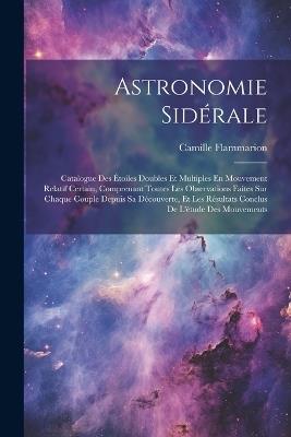 Astronomie Sidérale: Catalogue Des Étoiles Doubles Et Multiples En Mouvement Relatif Certain, Comprenant Toutes Les Observations Faites Sur Chaque Couple Depuis Sa Découverte, Et Les Résultats Conclus De L'étude Des Mouvements - Camille Flammarion - cover