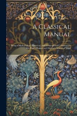 A Classical Manual: Being a Mythological, Historical, and Geographical Commentary On Pope's Homer and Dryden's Aeneid of Virgil - Anonymous - cover