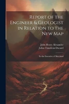 Report of the Engineer & Geologist in Relation to the New Map: To the Executive of Maryland - John Henry Alexander,Julius Timoleon Ducatel - cover
