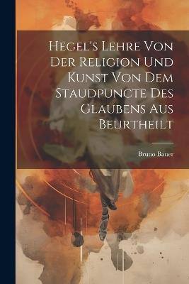 Hegel's Lehre Von Der Religion Und Kunst Von Dem Staudpuncte Des Glaubens Aus Beurtheilt - Bruno Bauer - cover