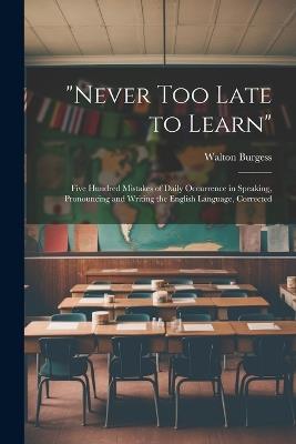 "Never Too Late to Learn": Five Hundred Mistakes of Daily Occurrence in Speaking, Pronouncing and Writing the English Language, Corrected - Walton Burgess - cover