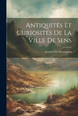 Antiquités Et Curiosités De La Ville De Sens - Anatole de Montaiglon - cover