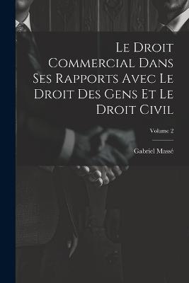 Le Droit Commercial Dans Ses Rapports Avec Le Droit Des Gens Et Le Droit Civil; Volume 2 - Gabriel Massé - cover
