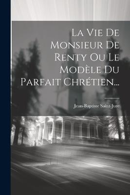 La Vie De Monsieur De Renty Ou Le Modèle Du Parfait Chrétien... - Jean-Baptiste Saint-Jure - cover