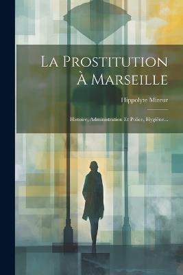 La Prostitution À Marseille: Histoire, Administration Et Police, Hygiène... - Hippolyte Mireur - cover