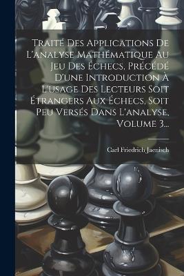 Traité Des Applications De L'analyse Mathématique Au Jeu Des Échecs, Précédé D'une Introduction À L'usage Des Lecteurs Soit Étrangers Aux Échecs, Soit Peu Versés Dans L'analyse, Volume 3... - Carl Friedrich Jaenisch - cover