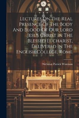 Lectures On The Real Presence Of The Body And Blood Of Our Lord Jesus Christ In The Blessed Eucharist, Delivered In The English College, Rome - Nicholas Patrick Wiseman - cover