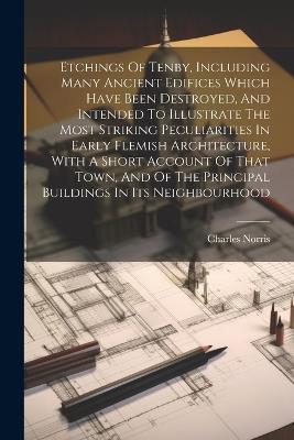 Etchings Of Tenby, Including Many Ancient Edifices Which Have Been Destroyed, And Intended To Illustrate The Most Striking Peculiarities In Early Flemish Architecture, With A Short Account Of That Town, And Of The Principal Buildings In Its Neighbourhood - Charles Norris - cover