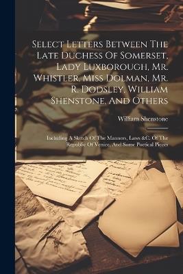 Select Letters Between The Late Duchess Of Somerset, Lady Luxborough, Mr. Whistler, Miss Dolman, Mr. R. Dodsley, William Shenstone, And Others: Including A Sketch Of The Manners, Laws &c. Of The Republic Of Venice, And Some Poetical Pieces - William Shenstone - cover
