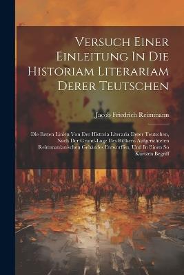 Versuch Einer Einleitung In Die Historiam Literariam Derer Teutschen: Die Ersten Linien Von Der Historia Literaria Derer Teutschen, Nach Der Grund-lage Des Bißhero Aufgerichteten Reimmanianischen Gebäudes Entworffen, Und In Einen So Kurtzen Begriff - Jacob Friedrich Reimmann - cover