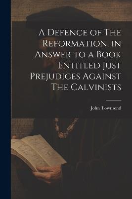 A Defence of The Reformation, in Answer to a Book Entitled Just Prejudices Against The Calvinists - John Townsend - cover