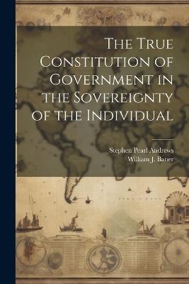 The True Constitution of Government in the Sovereignty of the Individual - Stephen Pearl Andrews - cover