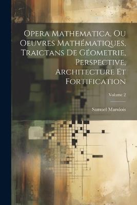 Opera Mathematica, Ou Oeuvres Mathématiques, Traictans De Géometrie, Perspective, Architecture Et Fortification; Volume 2 - Samuel Marolois - cover