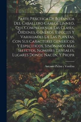 Parte práctica de botánica del caballero Cárlos Linneo, que comprehende las clases, órdenes, géneros, especies y variedades de las plantas, con sus caracteres genéricos y especificos, sinónimos mas selectos, nombres triviales, lugares donde nacen, y propr - Antonio Paláu Y Verdéra - cover
