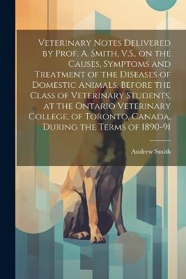 Veterinary Notes Delivered by Prof. A. Smith, V.S., on the Causes, Symptoms and Treatment of the Diseases of Domestic Animals, Before the Class of Veterinary Students, at the Ontario Veterinary College, of Toronto, Canada, During the Terms of 1890-91 - Andrew Smith - cover