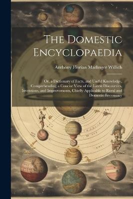 The Domestic Encyclopaedia: Or, a Dictionary of Facts, and Useful Knowledge, Comprehending a Concise View of the Latest Discoveries, Inventions, and Improvements, Chiefly Applicable to Rural and Domestic Enconomy - Anthony Florian Madinger Willich - cover