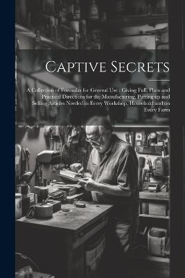 Captive Secrets: A Collection of Formulas for General use: Giving Full, Plain and Practical Directions for the Manufacturing, Putting up and Selling Articles Needed in Every Workshop, Household and on Every Farm - Anonymous - cover